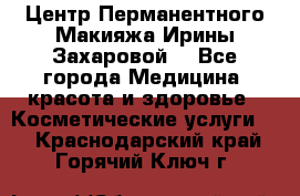Центр Перманентного Макияжа Ирины Захаровой. - Все города Медицина, красота и здоровье » Косметические услуги   . Краснодарский край,Горячий Ключ г.